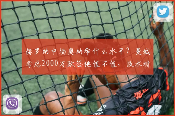 赫罗纳中场奥纳希什么水平?曼城考虑2000万欧签他值不值,技术特点深度分析
