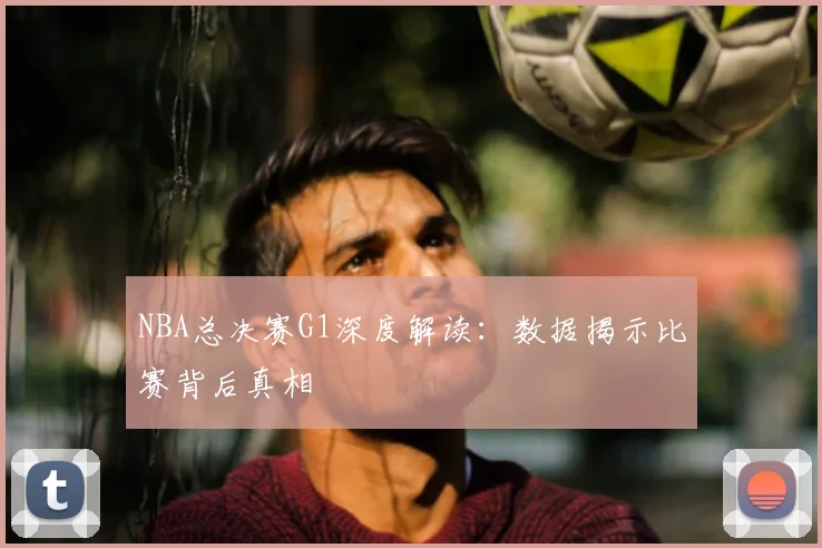 NBA总决赛G1深度解读:数据揭示比赛背后真相