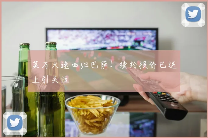 莱万火速回归巴萨!续约报价已送上引关注