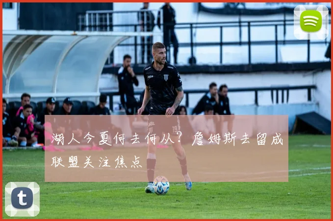 湖人今夏何去何从?詹姆斯去留成联盟关注焦点