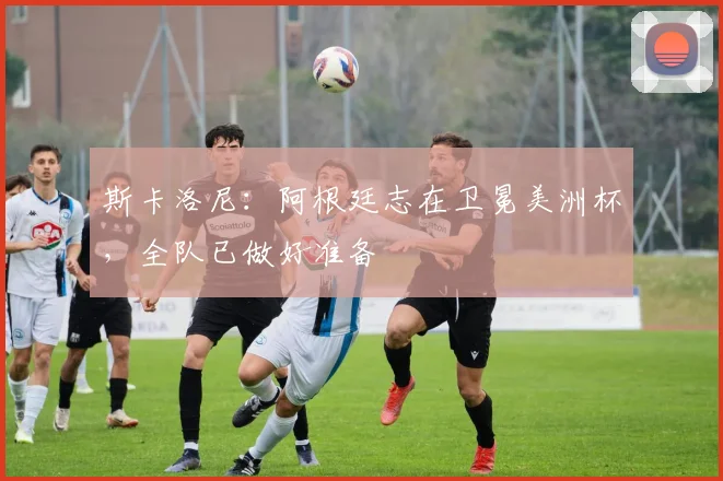 斯卡洛尼:阿根廷志在卫冕美洲杯,全队已做好准备