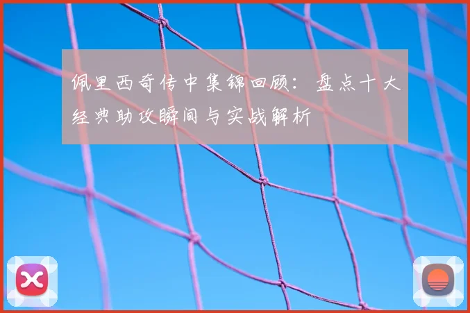 佩里西奇传中集锦回顾:盘点十大经典助攻瞬间与实战解析