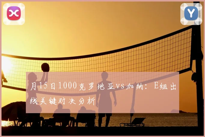 月15日1000克罗地亚vs加纳:E组出线关键对决分析