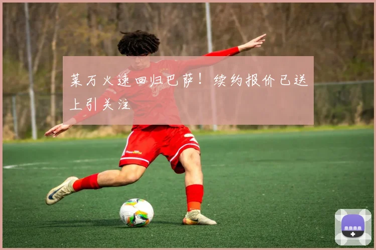 莱万火速回归巴萨!续约报价已送上引关注