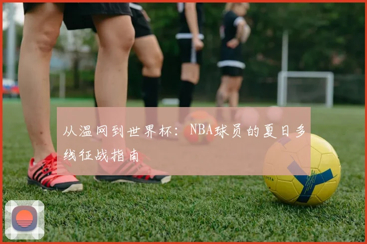 从温网到世界杯:NBA球员的夏日多线征战指南