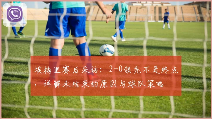 埃梅里赛后采访：2-0领先不是终点，详解未结束的原因与球队策略