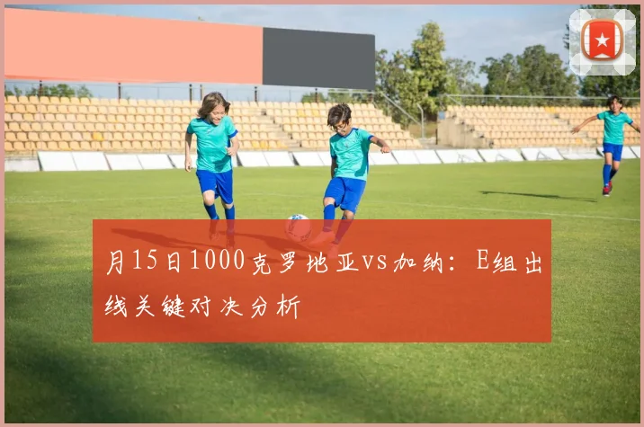 月15日1000克罗地亚vs加纳:E组出线关键对决分析