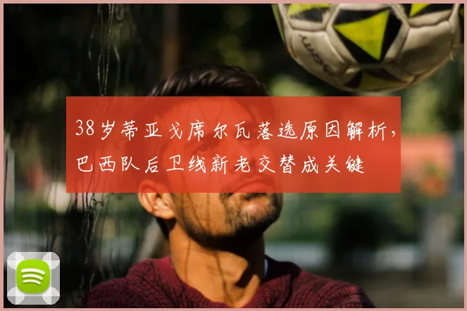 38岁蒂亚戈席尔瓦落选原因解析,巴西队后卫线新老交替成关键
