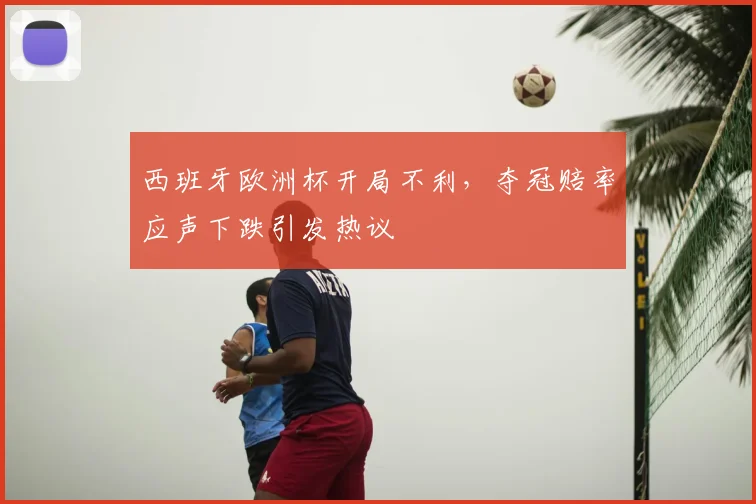 西班牙欧洲杯开局不利,夺冠赔率应声下跌引发热议