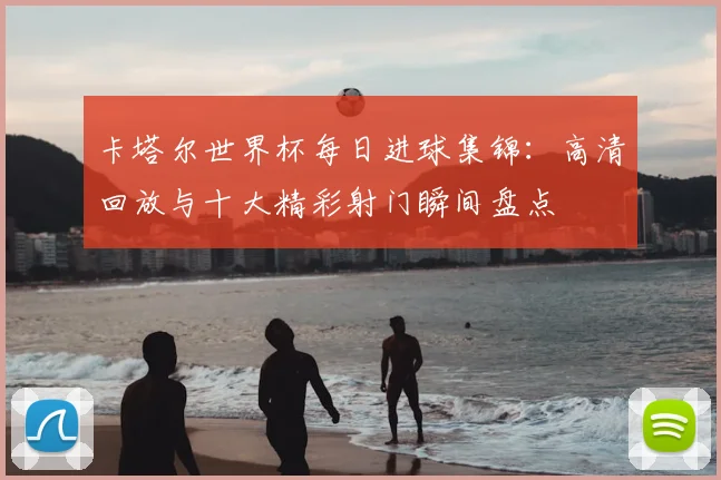 卡塔尔世界杯每日进球集锦：高清回放与十大精彩射门瞬间盘点