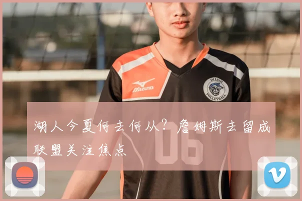 湖人今夏何去何从?詹姆斯去留成联盟关注焦点