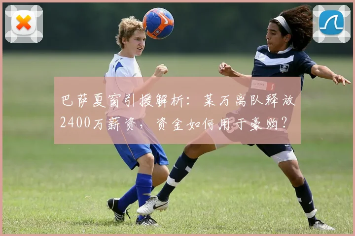 巴萨夏窗引援解析:莱万离队释放2400万薪资,资金如何用于豪购?