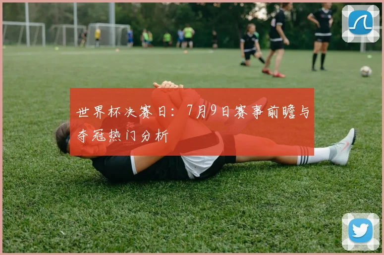 世界杯决赛日:7月9日赛事前瞻与夺冠热门分析