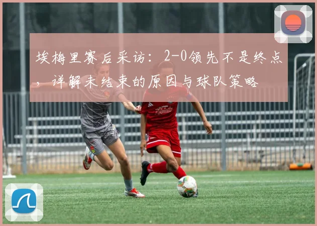 埃梅里赛后采访:2-0领先不是终点,详解未结束的原因与球队策略
