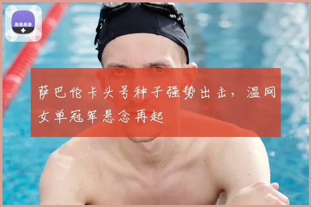 萨巴伦卡头号种子强势出击,温网女单冠军悬念再起