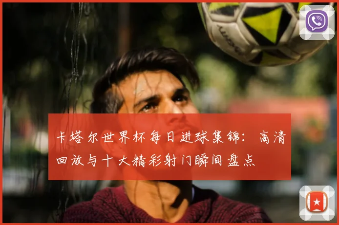 卡塔尔世界杯每日进球集锦:高清回放与十大精彩射门瞬间盘点