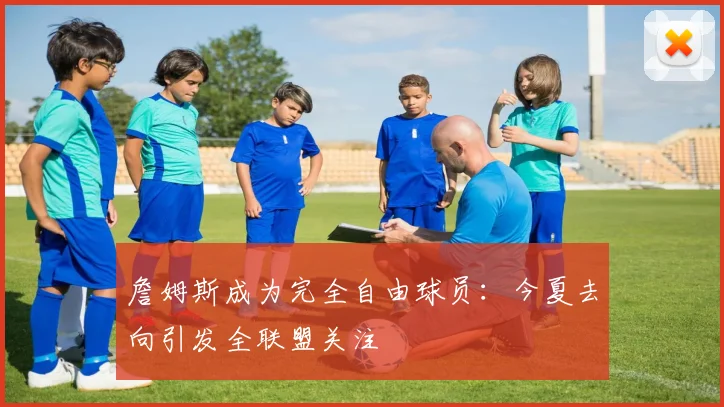 詹姆斯成为完全自由球员:今夏去向引发全联盟关注