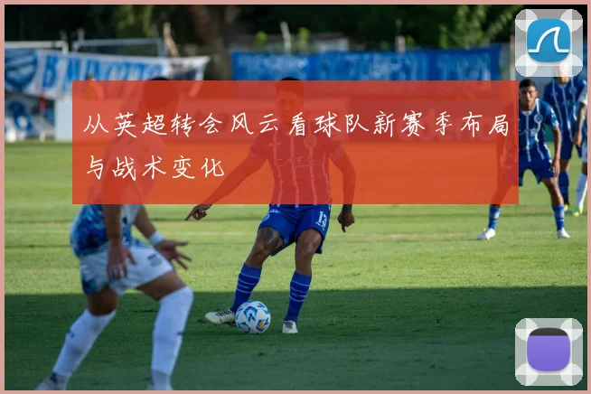 从英超转会风云看球队新赛季布局与战术变化